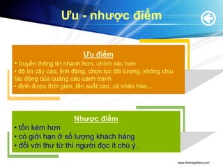 Ưu - nhược điểm


                         Ưu điểm
• truyền thông tin nhanh hơn, chính xác hơn
• độ tin cậy cao, linh động, chọn lọc đối tượng, không chịu
tác động của quảng cáo cạnh tranh
• định được thời gian, tần suất cao, cá nhân hóa…




                      Nhược điểm
• tốn kém hơn
• có giới hạn ở số lượng khách hàng
• đối với thư từ thì người đọc ít chú ý.

                                                              www.themegallery.com
 