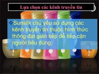 Lựa chọn các kênh truyền tin


Sunsilk chủ yếu sử dụng các
 kênh truyền tin thuộc hình thức
 thông đạt gián tiếp để tiếp cận
 người tiêu dùng.




                              www.themegallery.com
 