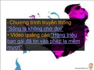 • Chương  trình truyền thông
“Sống là không chờ đợi”
• Video quảng cáo “Hàng triệu
bạn gái đã tin vào phép lạ mềm
mượt”


                           www.themegallery.com
 