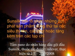 Sunsilk còn tổ chức những đợt
phát sản phẩm dùng thử tại các
siêu thị lớn, các chợ hoặc tặng
kèm trên các tạp chí

 Tấm pano do nhãn hàng dầu gội đầu
Sunsilk, thuộc tập đoàn Unilever, thực
       hiện từ 1/3 – 20/3/2008.  www.themegallery.com
 