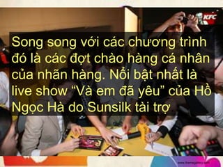Song song với các chương trình
đó là các đợt chào hàng cá nhân
của nhãn hàng. Nổi bật nhất là
live show “Và em đã yêu” của Hồ
Ngọc Hà do Sunsilk tài trợ.


                         www.themegallery.com
 
