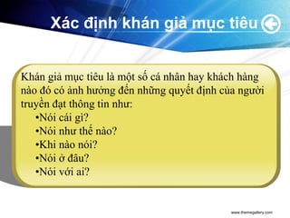 Xác định khán giả mục tiêu


Khán giả mục tiêu là một số cá nhân hay khách hàng
nào đó có ảnh hưởng đến những quyết định của người
truyền đạt thông tin như:
   •Nói cái gì?
   •Nói như thế nào?
   •Khi nào nói?
   •Nói ở đâu?
   •Nói với ai?


                                           www.themegallery.com
 