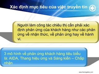 Xác định mục tiêu của việc truyền tin



       Người làm công tác chiêu thị cần phải xác
       định phản ứng của khách hàng như các phản
       ứng về nhận thức, về phản ứng hay về hành
       vi.


3 mô hình về phản ứng khách hàng tiêu biểu
là: AIDA, Thang hiệu ứng và Sáng kiến – Chấp
nhận

                                         www.themegallery.com
 
