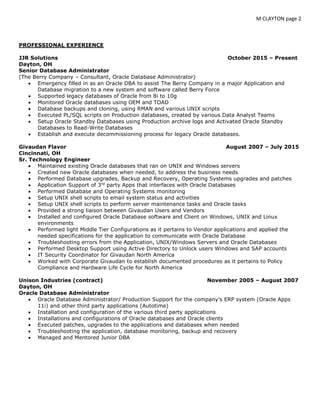 M CLAYTON page 2
PROFESSIONAL EXPERIENCE
JJR Solutions October 2015 – Present
Dayton, OH
Senior Database Administrator
(The Berry Company – Consultant, Oracle Database Administrator)
 Emergency filled in as an Oracle DBA to assist The Berry Company in a major Application and
Database migration to a new system and software called Berry Force
 Supported legacy databases of Oracle from 8i to 10g
 Monitored Oracle databases using OEM and TOAD
 Database backups and cloning, using RMAN and various UNIX scripts
 Executed PL/SQL scripts on Production databases, created by various Data Analyst Teams
 Setup Oracle Standby Databases using Production archive logs and Activated Oracle Standby
Databases to Read-Write Databases
 Establish and execute decommissioning process for legacy Oracle databases.
Givaudan Flavor August 2007 – July 2015
Cincinnati, OH
Sr. Technology Engineer
 Maintained existing Oracle databases that ran on UNIX and Windows servers
 Created new Oracle databases when needed, to address the business needs
 Performed Database upgrades, Backup and Recovery, Operating Systems upgrades and patches
 Application Support of 3rd
party Apps that interfaces with Oracle Databases
 Performed Database and Operating Systems monitoring
 Setup UNIX shell scripts to email system status and activities
 Setup UNIX shell scripts to perform server maintenance tasks and Oracle tasks
 Provided a strong liaison between Givaudan Users and Vendors
 Installed and configured Oracle Database software and Client on Windows, UNIX and Linux
environments
 Performed light Middle Tier Configurations as it pertains to Vendor applications and applied the
needed specifications for the application to communicate with Oracle Database
 Troubleshooting errors from the Application, UNIX/Windows Servers and Oracle Databases
 Performed Desktop Support using Active Directory to Unlock users Windows and SAP accounts
 IT Security Coordinator for Givaudan North America
 Worked with Corporate Givaudan to establish documented procedures as it pertains to Policy
Compliance and Hardware Life Cycle for North America
Unison Industries (contract) November 2005 – August 2007
Dayton, OH
Oracle Database Administrator
 Oracle Database Administrator/ Production Support for the company’s ERP system (Oracle Apps
11i) and other third party applications (Autotime)
 Installation and configuration of the various third party applications
 Installations and configurations of Oracle databases and Oracle clients
 Executed patches, upgrades to the applications and databases when needed
 Troubleshooting the application, database monitoring, backup and recovery
 Managed and Mentored Junior DBA
 