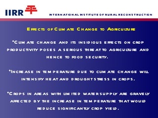 Effects of Climate Change to Agriculture Climate change and its insidious effects on crop productivity poses a serious threat to agriculture and hence to food security.  Increase in temperature due to climate change will intensify heat and drought stress in crops. Crops in areas with limited water supply are gravely affected by the increase in temperature that would reduce significantly crop yield. 