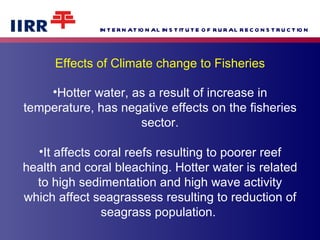 Effects of Climate change to Fisheries Hotter water, as a result of increase in temperature, has negative effects on the fisheries sector. It affects coral reefs resulting to poorer reef health and coral bleaching. Hotter water is related to high sedimentation and high wave activity which affect seagrassess resulting to reduction of seagrass population.  