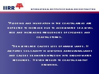 Flooding and inundation in the coastal areas are expected to increase due to accelerated sea level rise and increasing frequencies of cyclones and coastal storms.  Sea level rise causes loss of arable lands. It amplifies soil salinity in low-lying agricultural lands and causes seawater intrusion into groundwater resources.  It even results to coastal habitat drowning. 
