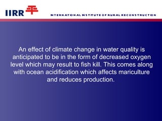 An effect of climate change in water quality is anticipated to be in the form of decreased oxygen level which may result to fish kill. This comes along with ocean acidification which affects mariculture and reduces production.  