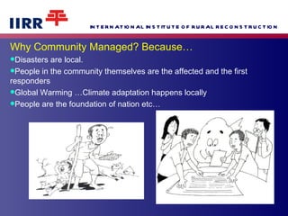 Why Community Managed? Because… Disasters are local.  People in the community themselves are the affected and the first responders  Global Warming …Climate adaptation happens locally People are the foundation of nation etc… 