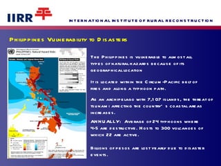 Philippines Vulnerability to Disasters  The Philippines is vulnerable to almost all types of natural hazards because of its  geographical location It is located within the Circum-Pacific belt of fires and along a typhoon path. As an archipelago with 7,107 islands, the threat of tsunami affecting the country’s coastal areas increases.  ANNUALLY:  Average of 24 typhoons where 4-5 are destructive. Hosts to 300 volcanoes of which 22 are active.  Billions of pesos are lost yearly due to disaster events. 