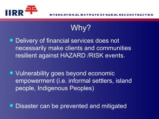 Delivery of financial services does not necessarily make clients and communities resilient against HAZARD /RISK events. Vulnerability goes beyond economic empowerment (i.e. informal settlers, island people, Indigenous Peoples) Disaster can be prevented and mitigated Why? 