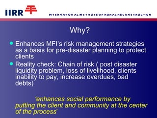 Why? Enhances MFI’s risk management strategies as a basis for pre-disaster planning to protect clients Reality check: Chain of risk ( post disaster liquidity problem, loss of livelihood, clients inability to pay, increase overdues, bad debts) ‘ enhances social performance by putting the client and community at the center of the process ’ 