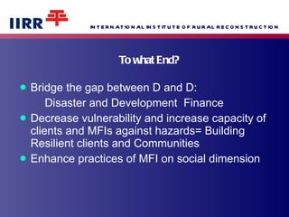 To what End? Bridge the gap between D and D: Disaster and Development  Finance Decrease vulnerability and increase capacity of clients and MFIs against hazards= Building Resilient clients and Communities Enhance practices of MFI on social dimension 