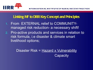 Linking MF to DRR Key Concept and Principles From  EXTERNAL relief to COMMUNITY-managed risk reduction- a necessary shift! Pro-active products and services in relation to risk formula, i.e disaster & climate smart livelihood options; Disaster Risk =  Hazard x Vulnerability Capacity 