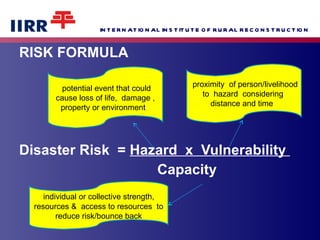 RISK FORMULA Disaster Risk  =  Hazard  x  Vulnerability  Capacity  individual or collective strength,  resources &  access to resources  to reduce risk/bounce back proximity  of person/livelihood to  hazard  considering  distance and time  potential event that could cause loss of life,  damage , property or environment  