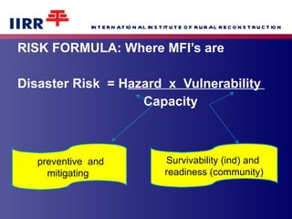 RISK FORMULA: Where MFI’s are  Disaster Risk  = H azard  x  Vulnerability  Capacity  Survivability (ind) and  readiness (community) preventive  and mitigating  