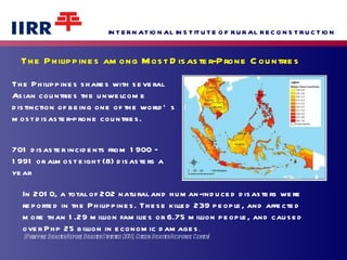 The Philippines among Most Disaster-Prone Countries The Philippines shares with several Asian countries the unwelcome distinction of being one of the world’s most disaster-prone countries.  701 disaster incidents from 1900 – 1991 or almost eight (8) disasters a year on the average annually.  In 2010, a total of 202 natural and human-induced disasters were  reported in the Philippines. These killed 239 people, and affected  more than 1.29 million families or 6.75 million people, and caused over Php 25 billion in economic damages . (Philippine Disaster Report, Disaster Statistics 2010, Citizen Disaster Response Center) 