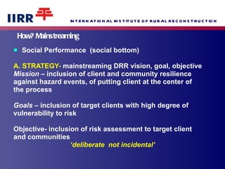 How? Mainstreaming  Social Performance  (social bottom) A. STRATEGY-  mainstreaming DRR vision, goal, objective Mission  – inclusion of client and community resilience  against hazard events, of putting client at the center of  the process  Goals  – inclusion of target clients with high degree of  vulnerability to risk  Objective- inclusion of risk assessment to target client  and communities ‘ deliberate  not incidental’ 
