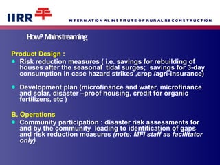 How? Mainstreaming Product Design :  Risk reduction measures ( i.e. savings for rebuilding of houses after the seasonal  tidal surges;  savings for 3-day consumption in case hazard strikes ,crop /agri-insurance)  Development plan (microfinance and water, microfinance and solar, disaster –proof housing, credit for organic  fertilizers, etc )  B. Operations Community participation : disaster risk assessments for and by the community  leading to identification of gaps and risk reduction measures  (note: MFI staff as facilitator only)  