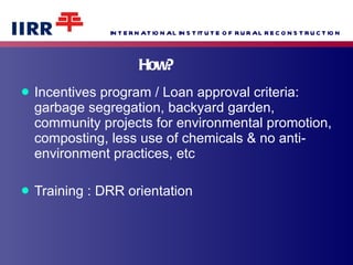 How?  Incentives program / Loan approval criteria:  garbage segregation, backyard garden, community projects for environmental promotion, composting, less use of chemicals & no anti-environment practices, etc  Training : DRR orientation 