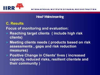 How? Mainstreaming C. Results Focus of monitoring and evaluation: Reaching target clients  ( include high risk clients) Meeting clients needs ( products based on risk assessments , gaps and risk reduction measures) Positive Change in Clients’ lives ( increased capacity, reduced risks, resilient clientele and their community ) 