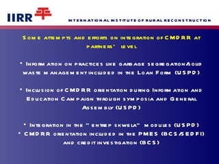 Some attempts and efforts on integration of CMDRR at partners’ level •  Information on practices like garbage segregation/solid waste management included in the Loan Form (USPD) •  Inclusion of CMDRR orientation during Information and Education Campaign through symposia and General Assembly (USPD) •  Integration in the “entrep skwela” modules (USPD) • CMDRR orientation included in the PMES (BCS/SEDFI) and credit investigation (BCS) 