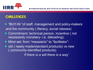 CHALLENGES “ BUY-IN “of staff, management and policy-makers and the community ( literacy, social classes) Commitment: technical person, incentive ( not necessarily monetary- i.e. deloading); Mind set: from “messianic” to “facilitator”: old ( ready-made/standard products) vs new ( community-identified products)  ‘ if there is a will there is a way’ 