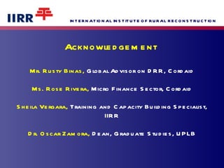 Acknowledgement  Mr. Rusty Binas,  Global Advisor on DRR, Cordaid Ms. Rose Rivera,  Micro Finance Sector, Cordaid Sheila Vergara,  Training and Capacity Building Specialist, IIRR Dr. Oscar Zamora,  Dean, Graduate Studies, UPLB 