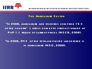 In 2008, agriculture and fisheries comprise 15 % of the country’s gross domestic product valued at PhP 1.1 trillion at current prices (NSCB, 2008). In 2009, 34 % of the total employed labor force is in agriculture (NSO, 2009). The Agriculture Sector 