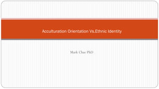 Mark Chae PhD
Acculturation Orientation Vs.Ethnic Identity
 