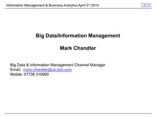 Information Management & Business Analytics April 3rd 2014
Big Data/Information Management
Mark Chandler
Big Data & Information Management Channel Manager
Email: mark.chandler@uk.ibm.com
Mobile: 07738 310900
 
