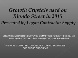 Growth Crystals used on
Blondo Street in 2015
Presented by Logan Contractor Supply
LOGAN CONTRACTOR SUPPLY IS COMMITTED TO IDENTIFYING / OR
BEING PART OF THE TEAM IDENTIFYING THE PROBLEMS
WE HAVE COMMITTED OURSELVES TO FIND SOLUTIONS
FOR THESE PROBLEMS.
 