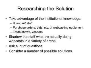 Researching the Solution
• Take advantage of the institutional knowledge.
– IT and AV staff
– Purchase orders, bids, etc. of webcasting equipment
– Trade shows, vendors
• Shadow the staff who are actually doing
webcasts in a variety of areas.
• Ask a lot of questions.
• Consider a number of possible solutions.
 
