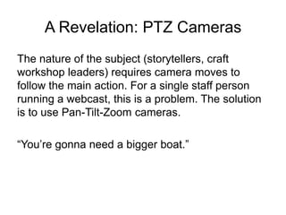 A Revelation: PTZ Cameras
The nature of the subject (storytellers, craft
workshop leaders) requires camera moves to
follow the main action. For a single staff person
running a webcast, this is a problem. The solution
is to use Pan-Tilt-Zoom cameras.
“You’re gonna need a bigger boat.”
 