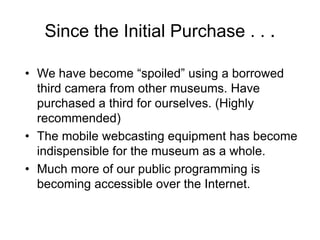 Since the Initial Purchase . . .
• We have become “spoiled” using a borrowed
third camera from other museums. Have
purchased a third for ourselves. (Highly
recommended)
• The mobile webcasting equipment has become
indispensible for the museum as a whole.
• Much more of our public programming is
becoming accessible over the Internet.
 