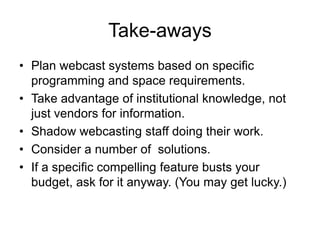 Take-aways
• Plan webcast systems based on specific
programming and space requirements.
• Take advantage of institutional knowledge, not
just vendors for information.
• Shadow webcasting staff doing their work.
• Consider a number of solutions.
• If a specific compelling feature busts your
budget, ask for it anyway. (You may get lucky.)
 