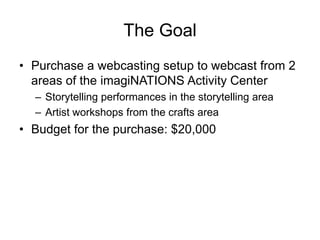 The Goal
• Purchase a webcasting setup to webcast from 2
areas of the imagiNATIONS Activity Center
– Storytelling performances in the storytelling area
– Artist workshops from the crafts area
• Budget for the purchase: $20,000
 