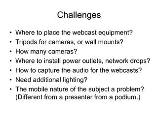 Challenges
• Where to place the webcast equipment?
• Tripods for cameras, or wall mounts?
• How many cameras?
• Where to install power outlets, network drops?
• How to capture the audio for the webcasts?
• Need additional lighting?
• The mobile nature of the subject a problem?
(Different from a presenter from a podium.)
 