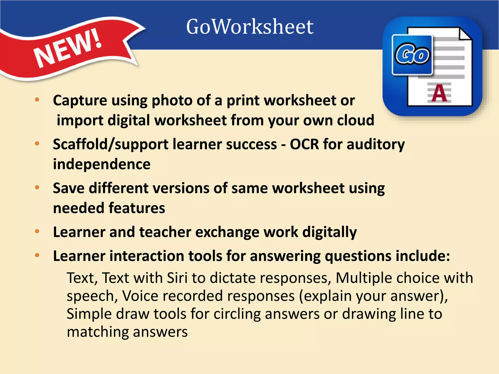 • Capture using photo of a print worksheet or
import digital worksheet from your own cloud
• Scaffold/support learner success - OCR for auditory
independence
• Save different versions of same worksheet using
needed features
• Learner and teacher exchange work digitally
• Learner interaction tools for answering questions include:
Text, Text with Siri to dictate responses, Multiple choice with
speech, Voice recorded responses (explain your answer),
Simple draw tools for circling answers or drawing line to
matching answers
GoWorksheet
 
