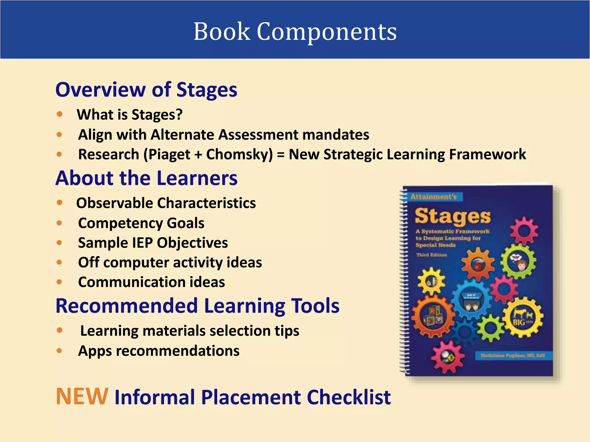 Overview of Stages
• What is Stages?
• Align with Alternate Assessment mandates
• Research (Piaget + Chomsky) = New Strategic Learning Framework
About the Learners
• Observable Characteristics
• Competency Goals
• Sample IEP Objectives
• Off computer activity ideas
• Communication ideas
Recommended Learning Tools
• Learning materials selection tips
• Apps recommendations
NEW Informal Placement Checklist
Book Components
 