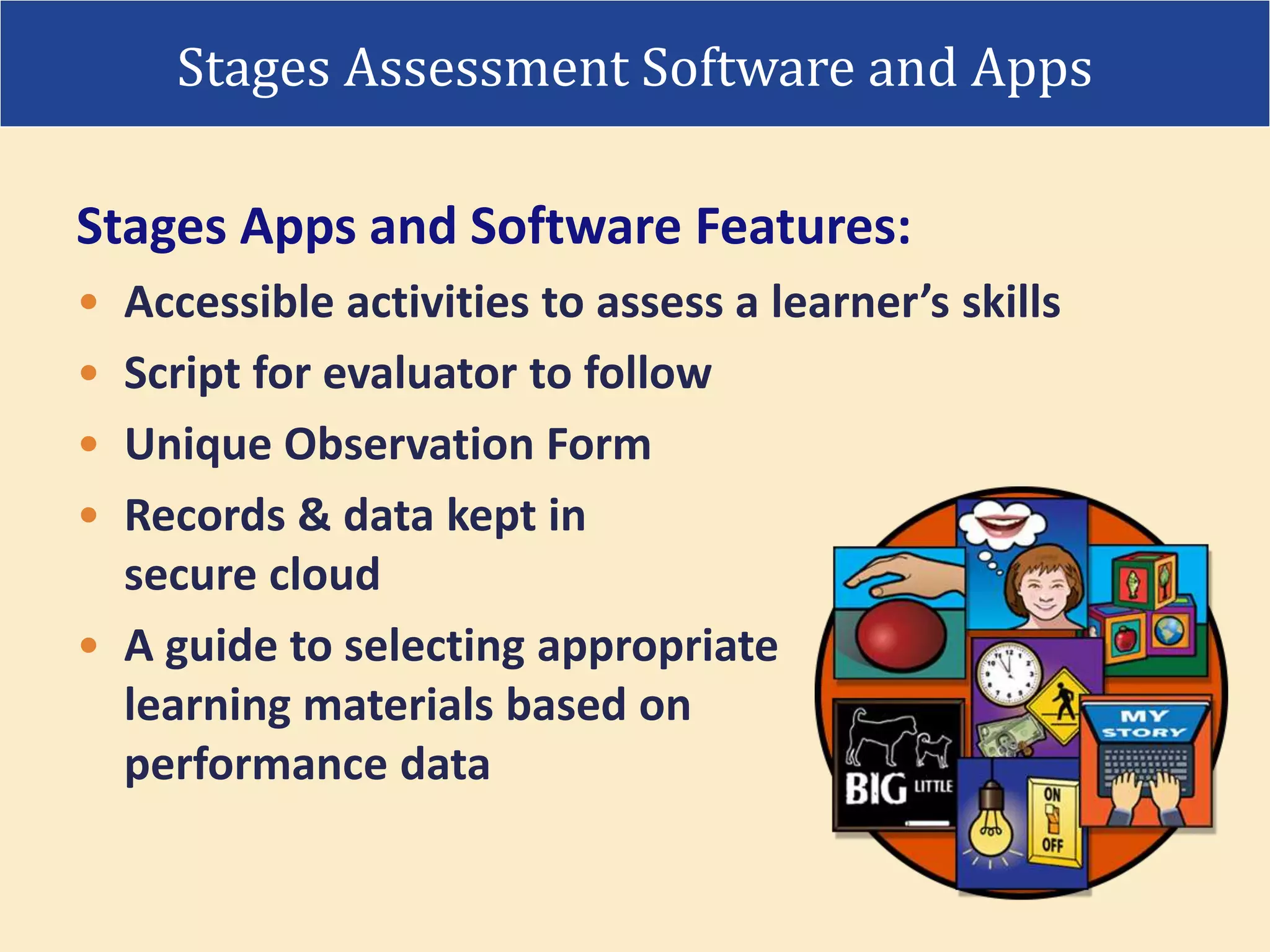 • Accessible activities to assess a learner’s skills
• Script for evaluator to follow
• Unique Observation Form
• Records & data kept in
secure cloud
• A guide to selecting appropriate
learning materials based on
performance data
Stages Apps and Software Features:
Stages Assessment Software and Apps
 
