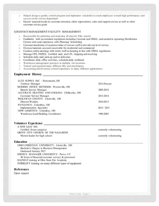 Mark Cobb Page 2
o Helped design a quality control program and implement standards to coach employees toward high performance and
success in the service department
o Exceed targeted results in customer retention, client expectations, sales and support service as well as other
customer service goals
LOGISTICS MANAGEMENT/FACILITY MANAGEMENT
o Responsible for gathering and analyzing all data for P&L reports
o Familiarity with government regulations including Customs and OSHA, and needed in operating Distribution
Centers and some experience with Planning/ Scheduling
o Constant monitoring of response times of service staff to provide top level service
o Oversee/maintain accounts receivable for residential and commercial
o Conduct safety meetings with entire staff on keeping in line with OSHA regulations
o Manage UPS, FEDEX, Certified mail, and LTL shipping and receiving
o Schedule daily mail pick-up and/or deliveries
o Coordinate daily office activities, schedule daily workload
o Warehouse management practices in multiple site locations
o Trained and operated many different lifts and attachments
o Accounting and inventory control experience in many different applications
Employment History ________________________________________________________________
LUTE SUPPLY INC. - Portsmouth, OH
Territory Manager 2015-Present
MODERN OFFICE METHODS- Westerville, OH
Branch Service Manager 2005-2010
ACCURATE HEATING AND COOLING- Chillicothe, OH
Customer Service Manager 2013-2014
PICKAWAY COUNTY- Circleville, OH
Director/Warden 2010-2013
PAYLIANCE- Columbus, OH
Implementation Specialist 2015- 2015
ODW LOGISTICS- Columbus, OH
Warehouse Lead/Building Coordinator 1989-2005
Volunteer Experience ______________________________________________________________
A NEW LEAF INC.
Certified foster caregiver currently volunteering
GROVE CITY CHURCH OF THE NAZARENE
Mentor leader for high school currently volunteering
Education ____________________________________________________________________________________
OHIO CHRISTIAN UNIVERSITY- Circleville, OH
Bachelor’s Degree in Business Management
Graduated January 2015
SERVICE MANAGER UNIVERSITY- Provo, UT
40 hours of financial/customer service/ & personnel
HAZMAT training at Ohio State Fire Academy
FORKLIFT training on many different types of equipment
References
Upon request
 