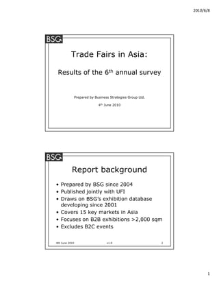 2010/6/8




          Trade Fairs in Asia:

 Results of the 6th annual survey


                Prepared by Business Strategies Group Ltd.

                              4th June 2010




           Report background
• Prepared by BSG since 2004
• Published jointly with UFI
• Draws on BSG’s exhibition database
  developing since 2001
• Covers 15 key markets in Asia
• Focuses on B2B exhibitions >2,000 sqm
• Excludes B2C events


4th June 2010                      v1.0                      2




                                                                       1
 