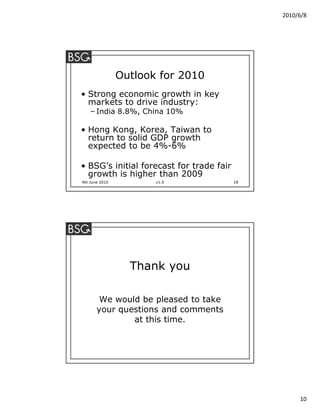 2010/6/8




                Outlook for 2010
• Strong economic growth in key
  markets to drive industry:
    – India 8.8%, China 10%

• Hong Kong, Korea, Taiwan to
  return to solid GDP growth
  expected to be 4%-6%

• BSG’s initial forecast for trade fair
  growth is higher than 2009
4th June 2010          v1.0               19




                  Thank you

        We would be pleased to take
       your questions and comments
               at this time.




                                                    10
 