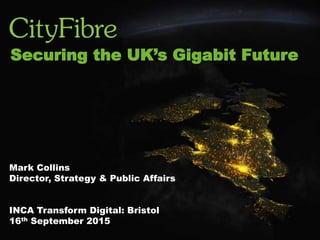This Gigabit City deal is the most
important development for
Peterborough since the railways.
It is future proof.”
- Marco Cereste,
Leader of Peterborough City Council
INTRODUCTION
Mark Collins
Director, Strategy & Public Affairs
INCA Transform Digital: Bristol
16th September 2015
Securing the UK’s Gigabit Future
 