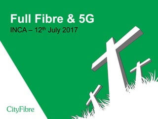 Full Fibre & 5G
INCA – 12th July 2017
 