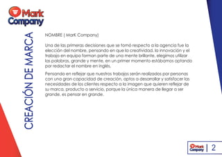 CREACIÓNDEMARCA NOMBRE ( MarK Company)
Una de las primeras decisiones que se tomó respecto a la agencia fue la
elección del nombre, pensando en que la creatividad, la innovación y el
trabajo en equipo forman parte de una mente brillante, elegimos utilizar
las palabras, grande y mente, en un primer momento estábamos optando
por redactar el nombre en inglés,
Pensando en reflejar que nuestros trabajos serán realizados por personas
con una gran capacidad de creación, aptos a desarrollar y satisfacer las
necesidades de los clientes respecto a la imagen que quieren reflejar de
su marca, producto o servicio, porque la única manera de llegar a ser
grande, es pensar en grande.
2
 
