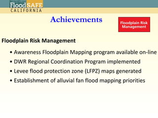 USACE – DWR PartnershipDWR-Funded Programs Levee Evaluations for the Central ValleyCentral Valley Floodplain Evaluation and DelineationCentral Valley Hydrology StudySacramento & San Joaquin River Basins Hydrology Study – Climate Change Impacts Interagency Flood Management Collaborative ProgramCooperating Agency Delta Emergency PlanSystem ReoperationCoordinated Reservoir Operation, Forecast-Based Reservoir OperationsEncroachment permitting Project Modification approvals Emergency Assistance Recovery Mechanism (PL 84-99)Levee Maintenance in the State Plan of Flood Control; Vegetation Management Round TableShared vision planning for the California Water Plan 2