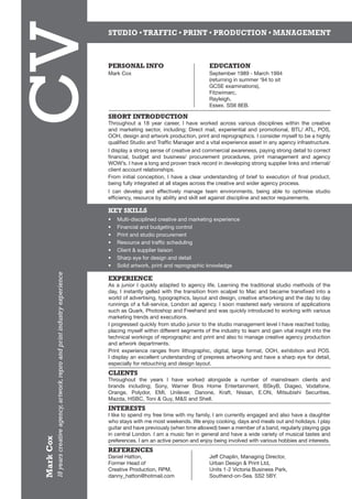 CV
                                                                                    STUDIO • TRAFFIC • PRINT • PRODUCTION • MANAGEMENT



                                                                                    PERSONAL INFO 	                             EDUCATION
                                                                                    Mark Cox 	                                  September 1989 - March 1994
                                                                                    		 	                                        (returning in summer ‘94 to sit
                                                                                    			                                         GCSE examinations),	
                                                                                    			                                         Fitzwimarc,
                                                                                    			                                         Rayleigh,
                                                                                    			                                         Essex. SS6 8EB.

                                                                                    SHORT INTRODUCTION
                                                                                    Throughout a 18 year career, I have worked across various disciplines within the creative
                                                                                    and marketing sector, including; Direct mail, experiential and promotional, BTL/ ATL, POS,
                                                                                    OOH, design and artwork production, print and reprographics. I consider myself to be a highly
                                                                                    qualified Studio and Traffic Manager and a vital experience asset in any agency infrastructure.
                                                                                    I display a strong sense of creative and commercial awareness, paying strong detail to correct
                                                                                    financial, budget and business/ procurement procedures, print management and agency
                                                                                    WOW’s. I have a long and proven track record in developing strong supplier links and internal/
                                                                                    client account relationships.
                                                                                    From initial conception, I have a clear understanding of brief to execution of final product,
                                                                                    being fully integrated at all stages across the creative and wider agency process.
                                                                                    I can develop and effectively manage team environments, being able to optimise studio
                                                                                    efficiency, resource by ability and skill set against discipline and sector requirements.

                                                                                    KEY SKILLS
                                                                                    •	   Multi-disciplined creative and marketing experience
                                                                                    •	   Financial and budgeting control
                                                                                    •	   Print and studio procurement
                                                                                    •	   Resource and traffic scheduling
                                                                                    •	   Client & supplier liaison
                                                                                    •	   Sharp eye for design and detail
                                                                                    •	   Solid artwork, print and reprographic knowledge
           18 years creative agency, artwork, repro and print industry experience




                                                                                    EXPERIENCE
                                                                                    As a junior I quickly adapted to agency life. Learning the traditional studio methods of the
                                                                                    day, I instantly gelled with the transition from scalpel to Mac and became transfixed into a
                                                                                    world of advertising, typographics, layout and design, creative artworking and the day to day
                                                                                    runnings of a full-service, London ad agency. I soon mastered early versions of applications
                                                                                    such as Quark, Photoshop and Freehand and was quickly introduced to working with various
                                                                                    marketing trends and executions.
                                                                                    I progressed quickly from studio junior to the studio management level I have reached today,
                                                                                    placing myself within different segments of the industry to learn and gain vital insight into the
                                                                                    technical workings of reprographic and print and also to manage creative agency production
                                                                                    and artwork departments.
                                                                                    Print experience ranges from lithographic, digital, large format, OOH, exhibition and POS.
                                                                                    I display an excellent understanding of prepress artworking and have a sharp eye for detail,
                                                                                    especially for retouching and design layout.
                                                                                    CLIENTS
                                                                                    Throughout the years I have worked alongside a number of mainstream clients and
                                                                                    brands including; Sony, Warner Bros Home Entertainment, BSkyB, Diageo, Vodafone,
                                                                                    Orange, Polydor, EMI, Unilever, Danone, Kraft, Nissan, E.ON, Mitsubishi Securities,
                                                                                    Mazda, HSBC, Toni & Guy, M&S and Shell.
                                                                                    INTERESTS
                                                                                    I like to spend my free time with my family, I am currently engaged and also have a daughter
                                                                                    who stays with me most weekends. We enjoy cooking, days and meals out and holidays. I play
                                                                                    guitar and have previously (when time allowed) been a member of a band, regularly playing gigs
                                                                                    in central London. I am a music fan in general and have a wide variety of musical tastes and
Mark Cox




                                                                                    preferences. I am an active person and enjoy being involved with various hobbies and interests.
                                                                                    REFERENCES
                                                                                    Daniel Hatton,	                             Jeff Chaplin, Managing Director,
                                                                                    Former Head of	                             Urban Design & Print Ltd,
                                                                                    Creative Production, RPM.	                  Units 1-2 Victoria Business Park,
                                                                                    danny_hatton@hotmail.com	                   Southend-on-Sea. SS2 5BY.
 