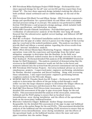  ENI Petroleum Milan Kashagan Project FEED Design - Performed the riser
shore approach design for the 28" sour service Oil and Gas export lines from
Island "D". The riser shore approach design included studying the effects of
both artificial island settlement and ice rubble loadings on the end of the
riser.
 ENI Petroleum USA Block Tee and Elbow Design - ENI Petroleum requested a
design and specification for a general block tee and Elbow with a maximum
internal pressure rating of 10,000 psi. The analysis was performed to ASME
Section VIII Division 2 and prepared a design package, which included both
written specifications and fabrication drawings.
 EMAS AMC Cascade Chinook Installation - Provided third party FEA
verification of subcontractor analysis of the flexible riser hang off stands.
Ensured that the subcontractor applied correct loadings and followed API RP
2A design code.
 Shell BC-10 Project - Performed Installation analysis to determine the stress
induced into the pipe of a inline sled as it passes over the stinger of the Lorelay
pipe lay vessel and at the seabed touchdown point. The analysis was done to
provide Shell and Allseas a second opinion regarding the stress results from
Allseas' internal installation analysis.
 HESS: (West Africa) Okume Span Monitoring Program - Helped the Clients
operations team with the experience and knowledge from the initial span
mitigation campaign to determine that the flowlines in the field were
experiencing continued seabed erosion due to the high currents in the area.
Weir Seaboard - Performed detailed FEA analysis of the OVERSHOT Connector
design for Shell Deepwater. The analysis consisted of demonstrating that the
stresses in the OVERSHOT connector would not fail due to the forces and
moments induced into the system from the pressure containment end cap loads.
 ENI Petroleum USA Various Projects - Served as technical advisor on several
simultaneous projects. I supervised junior engineers performing calculation s
for flowline thermal expansion and lateral buckling. Along with overseeing
those calculations, I also supervised junior engineers performing bottom
roughness analysis in the FEA code Abaqus.
 MURPHY E&P CO. Thunder Hawk Gas lift Project – Performed a local CFD
analysis to determine the effects of the gas being cycled through a small
orifice tee into the larger diameter jumper to determine the fatigue effects on
the tee caused by increases and decreases in flow rates and pressures.
 Shell E&P West Boreas PLET Stress Joint Assessment – Responsible for the
detailed FEA assessment of the pipe in pipe stress joint flange for the end
PLETs. This assessment detailed the analysis of the stress joint, connecting
bulkhead and the PLET piping to ensure that no localized stress
intensifications occur during installation and the effects of the operational
loads on the stress joint/ bulkhead location.
 Bluewater Industries Clipper Bulkhead/ Anchor Flange Assessment –
Responsible for the detailed FEA assessment of the pipe in pipe end bulkhead
which acts as the anchor flange for the end PLETs. This assessment detailed the
analysis of the bulkhead and the surrounding PLET structure to ensure that no
localized stress intensifications occur during installation and the eff ects of
the operational loads on the bulkhead location where the inner and outer
pipes transition into the anchor flange.
 